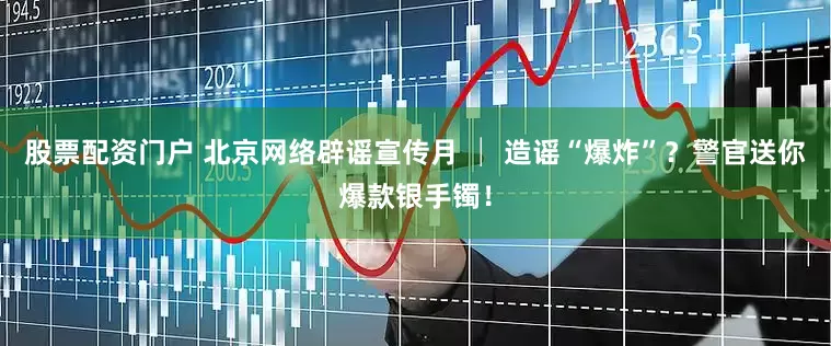 股票配资门户 北京网络辟谣宣传月 │ 造谣“爆炸”？警官送你爆款银手镯！