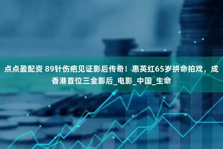 点点盈配资 89针伤疤见证影后传奇！惠英红65岁拼命拍戏，成香港首位三金影后_电影_中国_生命
