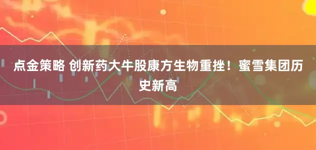 点金策略 创新药大牛股康方生物重挫！蜜雪集团历史新高