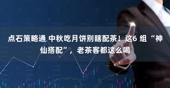 点石策略通 中秋吃月饼别瞎配茶！这6 组 “神仙搭配”，老茶客都这么喝