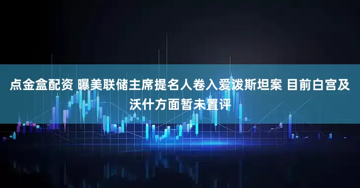 点金盒配资 曝美联储主席提名人卷入爱泼斯坦案 目前白宫及沃什方面暂未置评